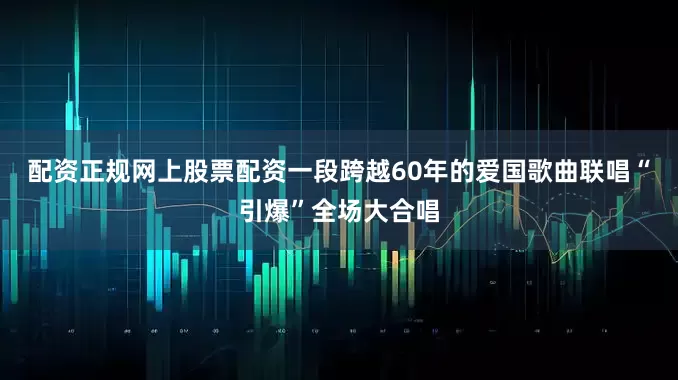 配资正规网上股票配资一段跨越60年的爱国歌曲联唱“引爆”全场大合唱
