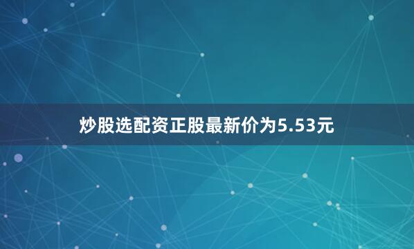 炒股选配资正股最新价为5.53元