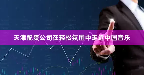 天津配资公司在轻松氛围中走近中国音乐