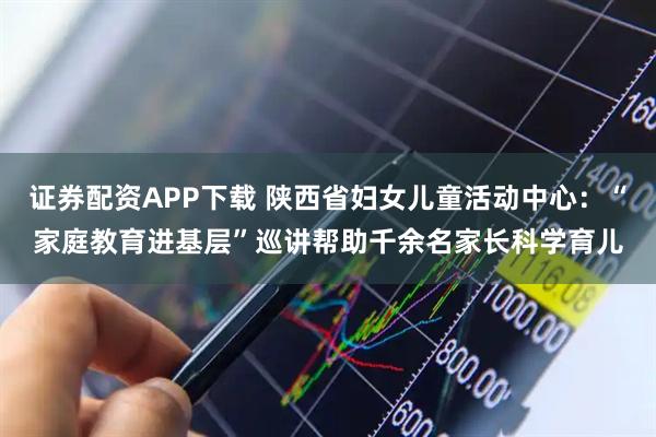 证券配资APP下载 陕西省妇女儿童活动中心：“家庭教育进基层”巡讲帮助千余名家长科学育儿