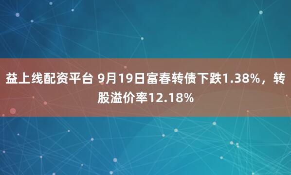 益上线配资平台 9月19日富春转债下跌1.38%，转股溢价率12.18%