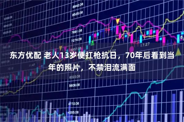 东方优配 老人13岁便扛枪抗日，70年后看到当年的照片，不禁泪流满面