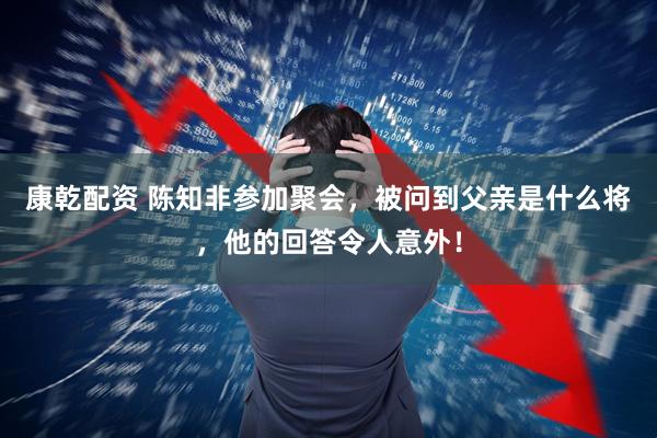 康乾配资 陈知非参加聚会，被问到父亲是什么将，他的回答令人意外！