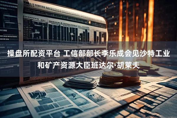 操盘所配资平台 工信部部长李乐成会见沙特工业和矿产资源大臣班达尔·胡莱夫