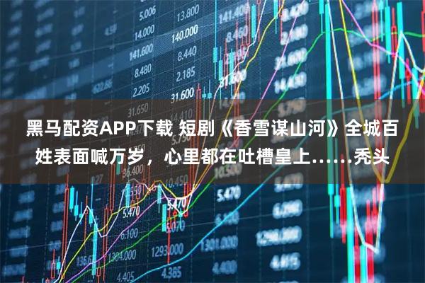 黑马配资APP下载 短剧《香雪谋山河》全城百姓表面喊万岁,心里都在吐槽皇上……秃头