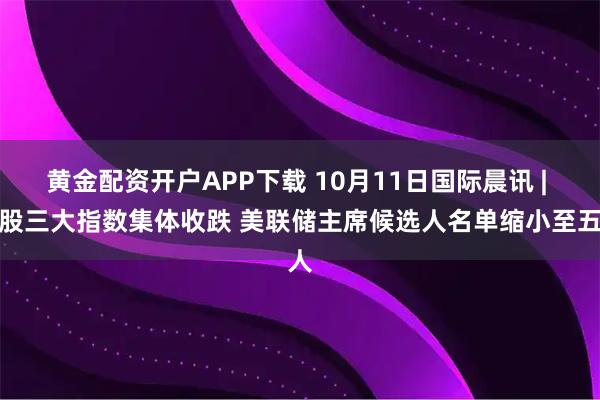 黄金配资开户APP下载 10月11日国际晨讯 | 美股三大指数集体收跌 美联储主席候选人名单缩小至五人