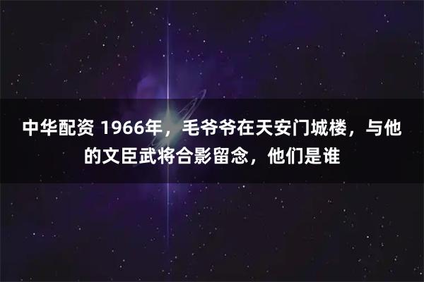 中华配资 1966年,毛爷爷在天安门城楼,与他的文臣武将合影留念,他们是谁