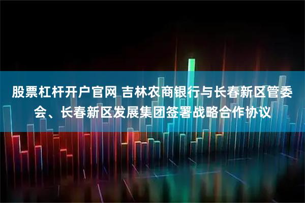 股票杠杆开户官网 吉林农商银行与长春新区管委会、长春新区发展集团签署战略合作协议