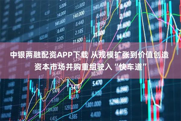中银两融配资APP下载 从规模扩张到价值创造 资本市场并购重组驶入“快车道”