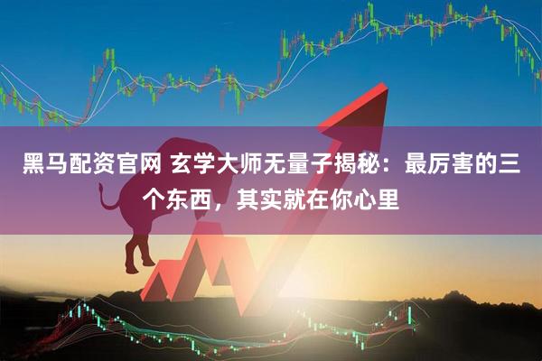 黑马配资官网 玄学大师无量子揭秘：最厉害的三个东西，其实就在你心里
