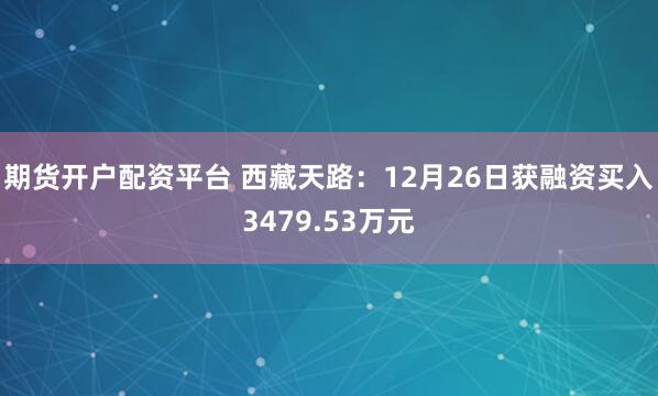 期货开户配资平台 西藏天路：12月26日获融资买入3479.53万元