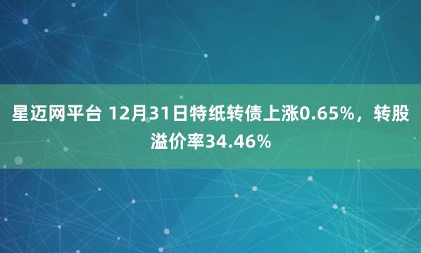 星迈网平台 12月31日特纸转债上涨0.65%，转股溢价率34.46%