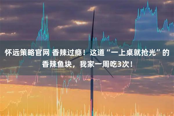 怀远策略官网 香辣过瘾！这道“一上桌就抢光”的香辣鱼块，我家一周吃3次！