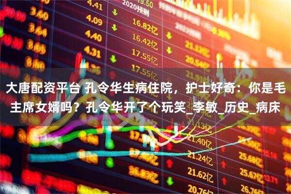 大唐配资平台 孔令华生病住院，护士好奇：你是毛主席女婿吗？孔令华开了个玩笑_李敏_历史_病床