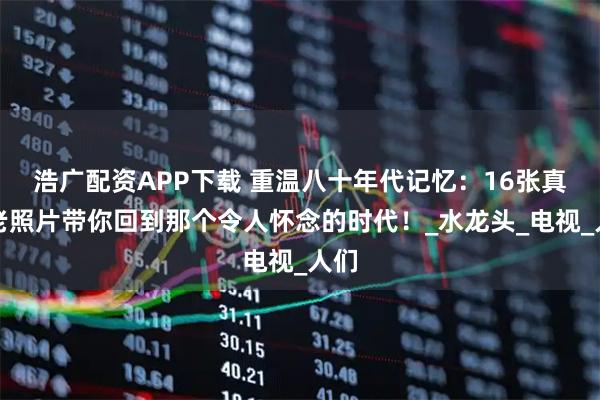 浩广配资APP下载 重温八十年代记忆：16张真实老照片带你回到那个令人怀念的时代！_水龙头_电视_人们