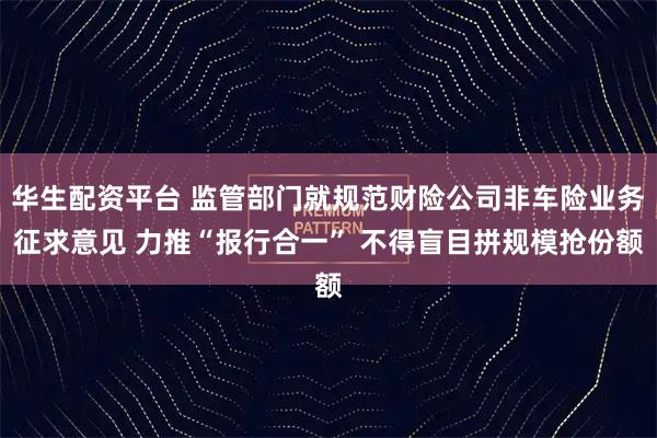 华生配资平台 监管部门就规范财险公司非车险业务征求意见 力推“报行合一” 不得盲目拼规模抢份额