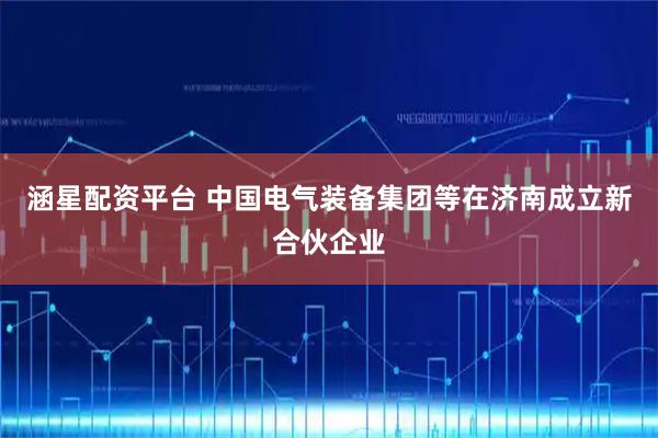 涵星配资平台 中国电气装备集团等在济南成立新合伙企业