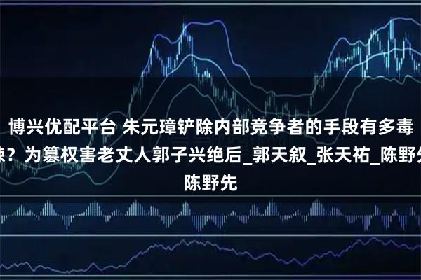 博兴优配平台 朱元璋铲除内部竞争者的手段有多毒辣?为篡权害老丈人郭子兴绝后_郭天叙_张天祐_陈野先