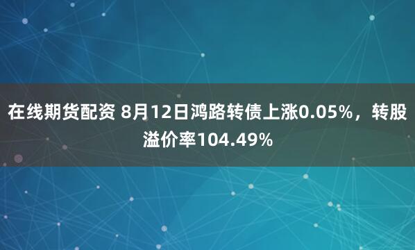 在线期货配资 8月12日鸿路转债上涨0.05%,转股溢价率104.49%