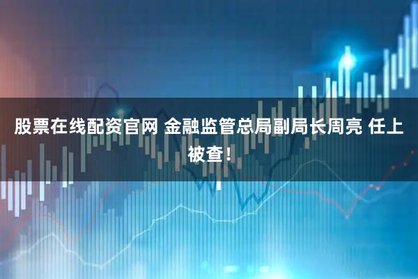 股票在线配资官网 金融监管总局副局长周亮 任上被查！
