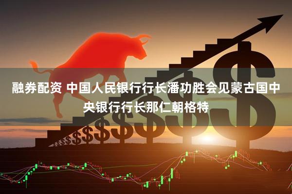 融券配资 中国人民银行行长潘功胜会见蒙古国中央银行行长那仁朝格特