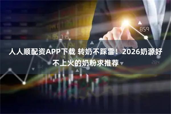 人人顺配资APP下载 转奶不踩雷！2026奶源好不上火的奶粉求推荐